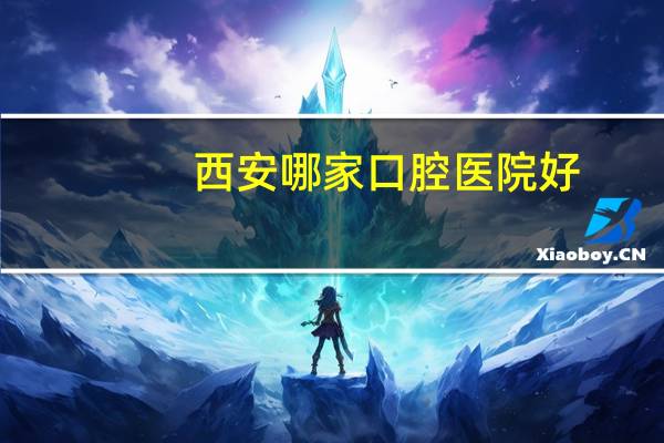 西安哪家口腔医院好?10西安市的比较好的口腔医院