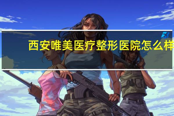 西安唯美医疗整形医院怎么样 西安维美整形医院正规吗