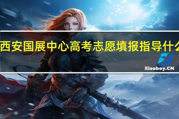 西安国展中心高考志愿填报指导什么时候