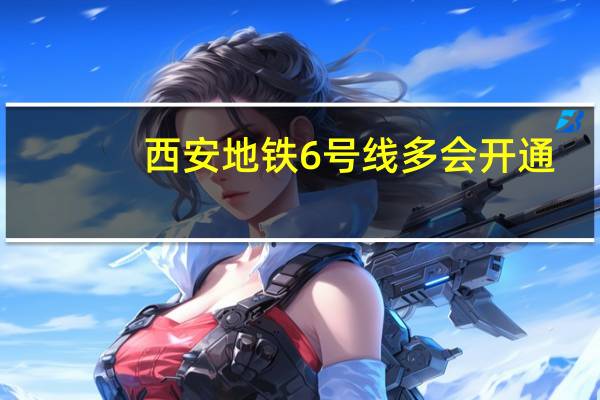 西安地铁6号线多会开通（西安地铁6号线什么时候开通）