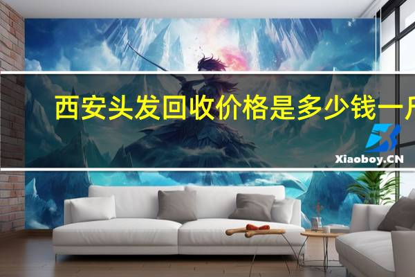 西安头发回收价格是多少钱一斤？请问西安哪有高价收头发的