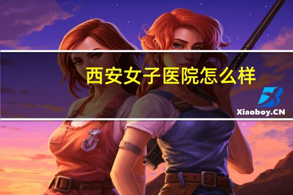 西安女子医院怎么样？西安哪家医院的妇产科好