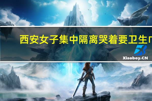 西安女子集中隔离哭着要卫生巾　