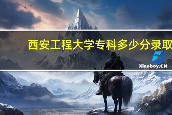 西安工程大学专科多少分录取（西安工程大学专科）