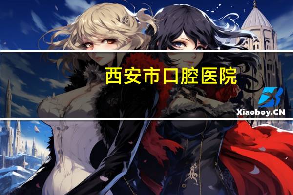西安市口腔医院(西安有哪些口腔医院)