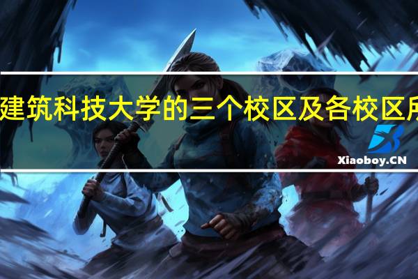 西安建筑科技大学的三个校区及各校区所在的专业