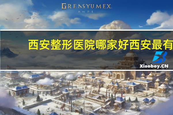 西安整形医院哪家好 西安最有名的是哪几家整形医院