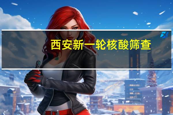 西安新一轮核酸筛查:不漏一人 重点突出2个时间点和3个筛查范围