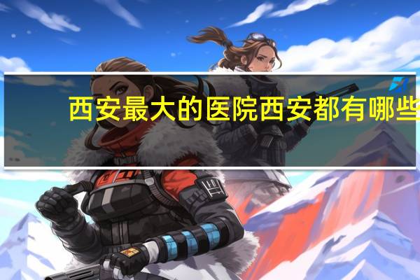 西安最大的医院 西安都有哪些大医院