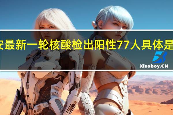 西安最新一轮核酸检出阳性77人 具体是什么情况？