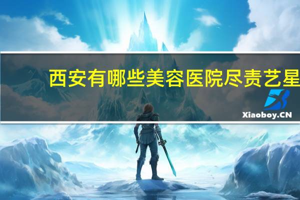 西安有哪些美容医院尽责艺星？西安哪个地方做双眼皮做得好