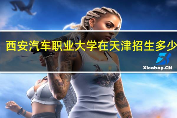 西安汽车职业大学在天津招生多少学生
