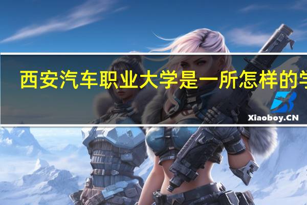 西安汽车职业大学是一所怎样的学校
