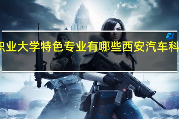 西安汽车职业大学特色专业有哪些 西安汽车科技职业技术学院