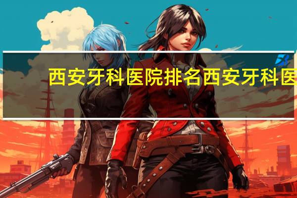 西安牙科医院排名 西安牙科医院哪里比较好