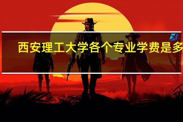 西安理工大学各个专业学费是多少