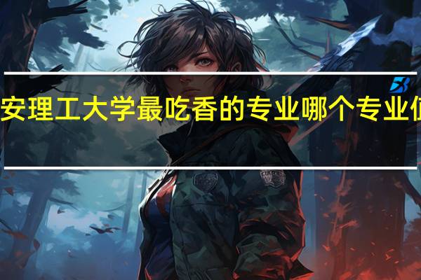 西安理工大学最吃香的专业 哪个专业值得报考