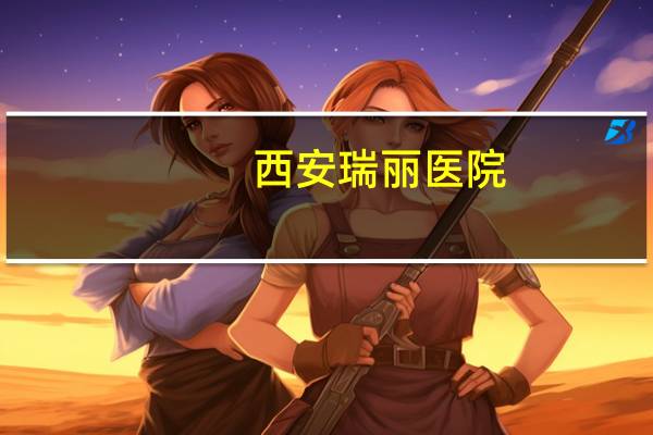 西安瑞丽医院？瑞丽景成医院是什么区