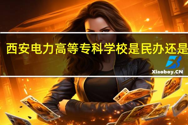 西安电力高等专科学校是民办还是公办