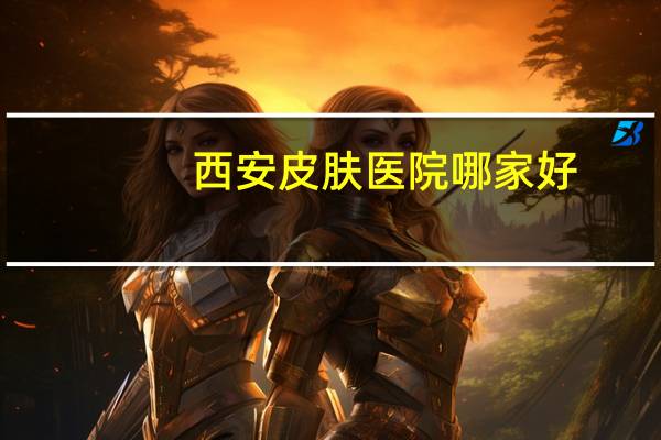 西安皮肤医院哪家好(西安哪个医院的皮肤科好)