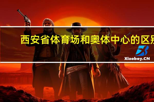 西安省体育场和奥体中心的区别