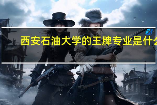 西安石油大学的王牌专业是什么