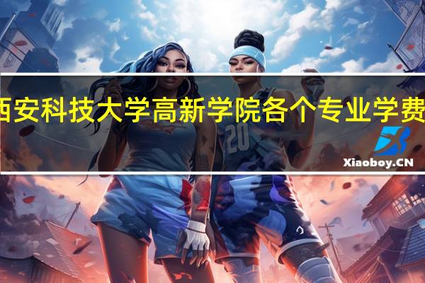 西安科技大学高新学院各个专业学费是多少