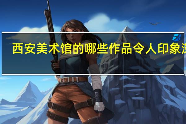 西安美术馆的哪些作品令人印象深刻