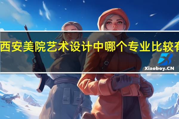 西安美院艺术设计中哪个专业比较有前途，比较好就业，