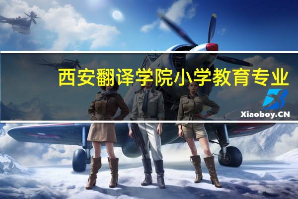 西安翻译学院小学教育专业