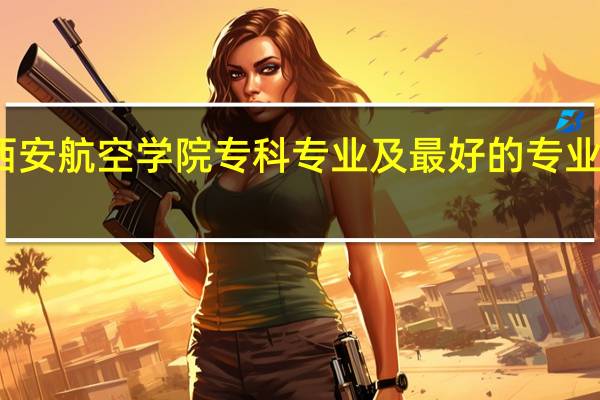 西安航空学院专科专业及最好的专业有哪些
