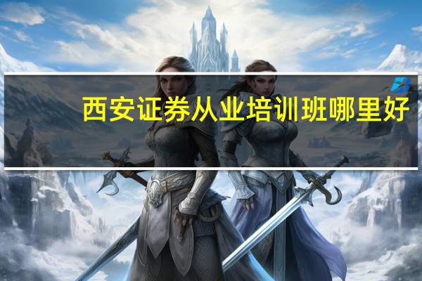 西安证券从业培训班哪里好，太多搞不清，建议一下