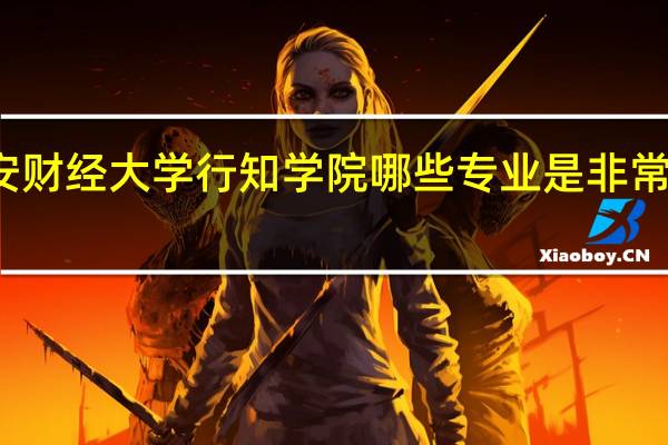 西安财经大学行知学院哪些专业是非常受欢迎的