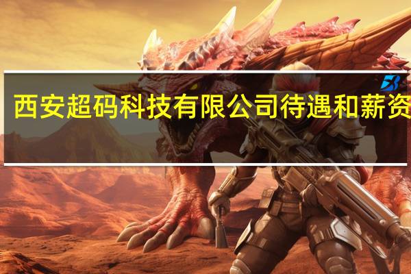 西安超码科技有限公司待遇和薪资咋样（西安超码科技有限公司）