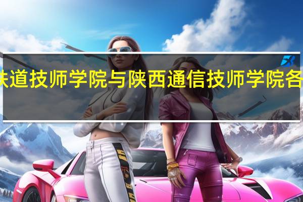 西安铁道技师学院与陕西通信技师学院各有什么特点