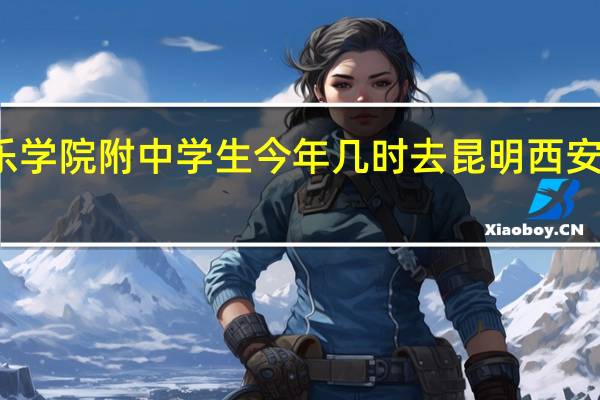 西安音乐学院附中学生今年几时去昆明 西安音乐学院附中