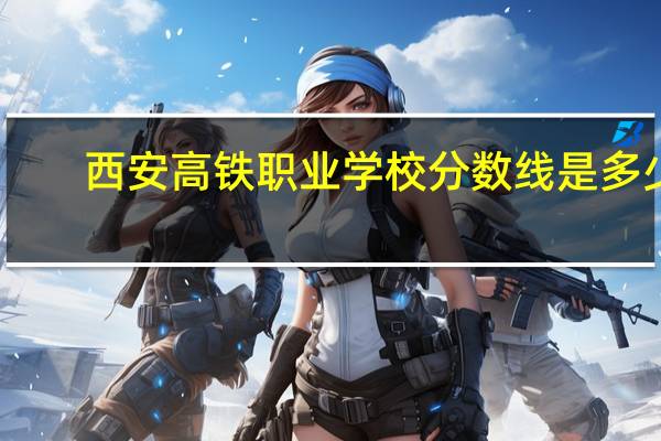 西安高铁职业学校分数线是多少