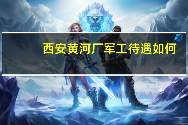 西安黄河厂军工待遇如何