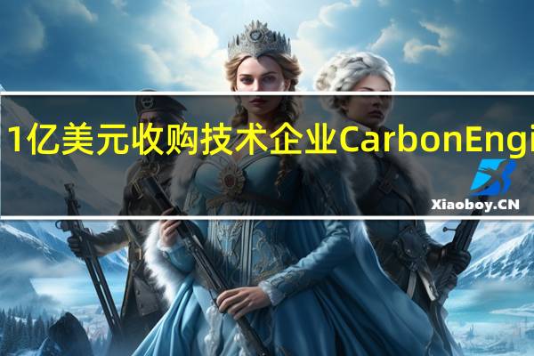 西方石油公司将以11亿美元收购技术企业Carbon Engineering加码碳捕集业务