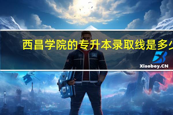 西昌学院的专升本录取线是多少