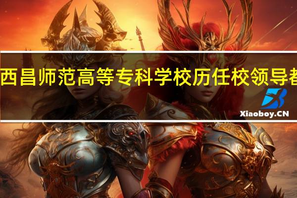 西昌师范高等专科学校历任校领导都有谁