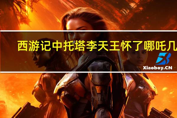 西游记中托塔李天王怀了哪吒几年