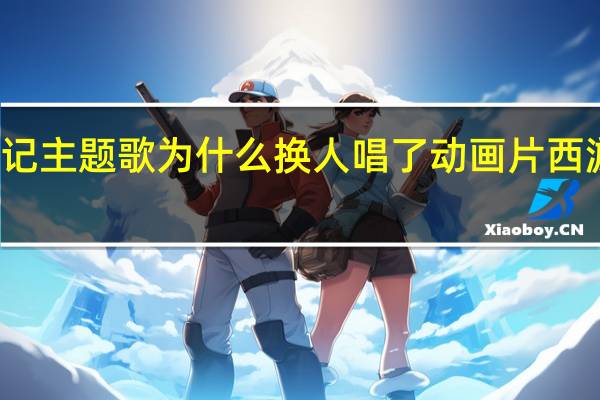 西游记主题歌为什么换人唱了 动画片西游记主题曲