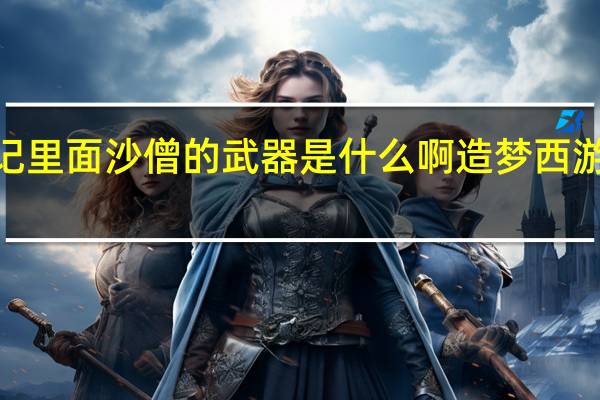 西游记里面沙僧的武器是什么啊 造梦西游3沙僧武器