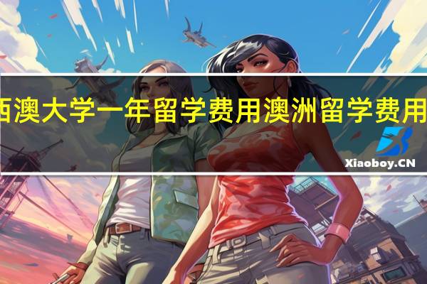 西澳大学一年留学费用 澳洲留学费用一览表