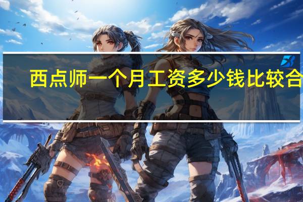 西点师一个月工资多少钱比较合适(西点师一个月多少钱)