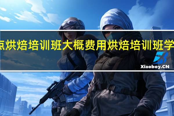 西点烘焙培训班大概费用 烘焙培训班学费多少钱
