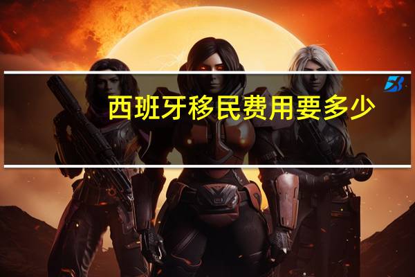 西班牙移民费用要多少（西班牙现在几点）