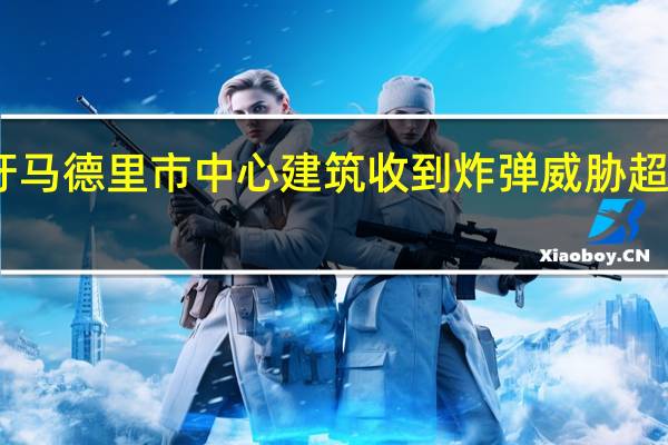 西班牙马德里市中心建筑收到炸弹威胁 超百人被疏散