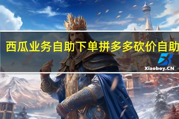 西瓜业务自助下单 拼多多砍价自助下单(西瓜兼职多多版是真的吗)